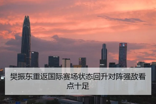 樊振东重返国际赛场状态回升对阵强敌看点十足