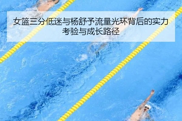 女篮三分低迷与杨舒予流量光环背后的实力考验与成长路径